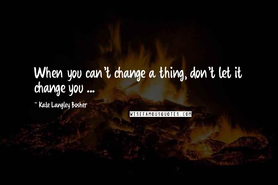 Kate Langley Bosher Quotes: When you can't change a thing, don't let it change you ...