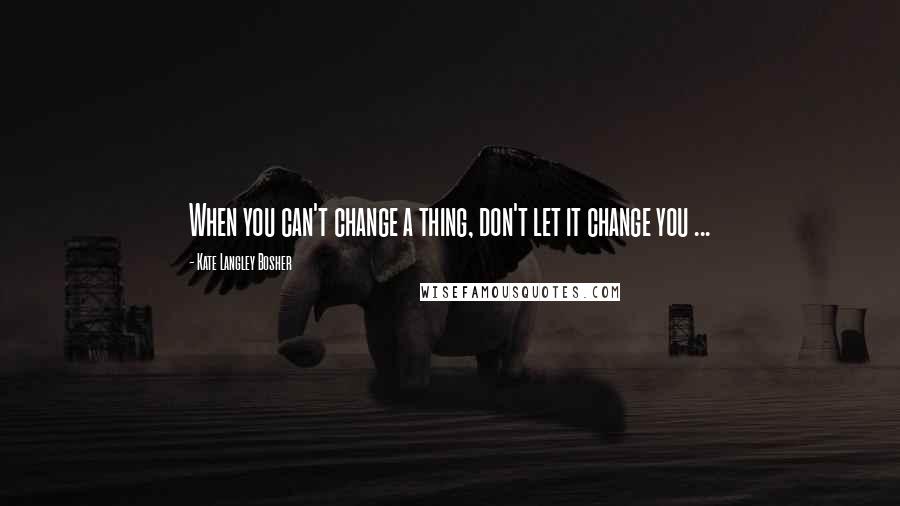 Kate Langley Bosher Quotes: When you can't change a thing, don't let it change you ...
