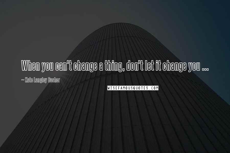 Kate Langley Bosher Quotes: When you can't change a thing, don't let it change you ...