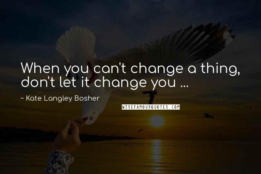 Kate Langley Bosher Quotes: When you can't change a thing, don't let it change you ...