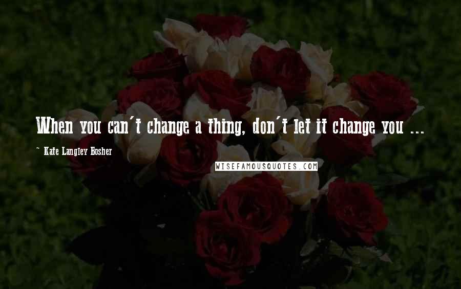 Kate Langley Bosher Quotes: When you can't change a thing, don't let it change you ...