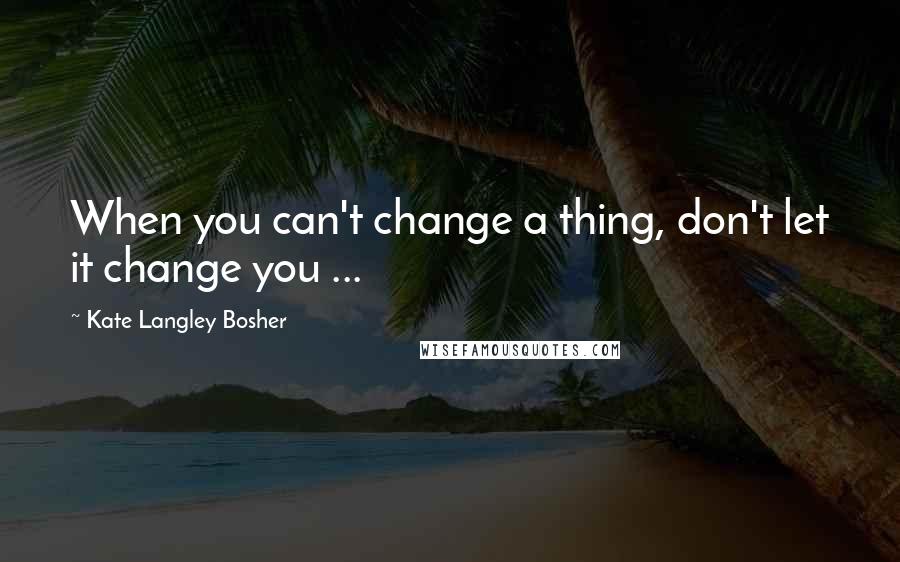 Kate Langley Bosher Quotes: When you can't change a thing, don't let it change you ...