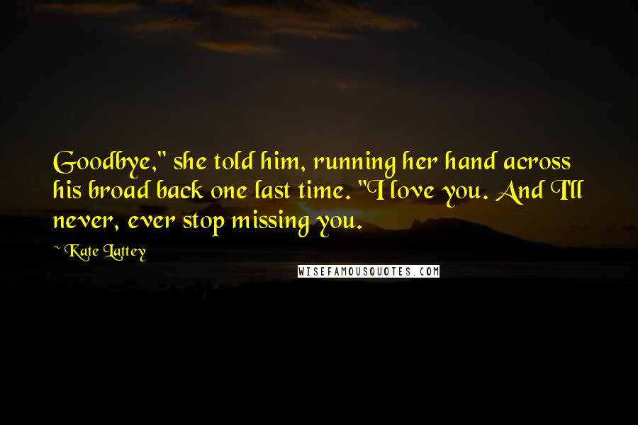 Kate Lattey Quotes: Goodbye," she told him, running her hand across his broad back one last time. "I love you. And I'll never, ever stop missing you.