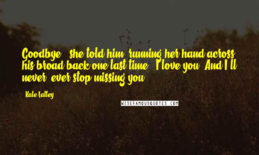 Kate Lattey Quotes: Goodbye," she told him, running her hand across his broad back one last time. "I love you. And I'll never, ever stop missing you.