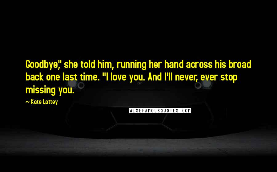 Kate Lattey Quotes: Goodbye," she told him, running her hand across his broad back one last time. "I love you. And I'll never, ever stop missing you.