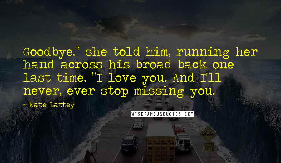 Kate Lattey Quotes: Goodbye," she told him, running her hand across his broad back one last time. "I love you. And I'll never, ever stop missing you.