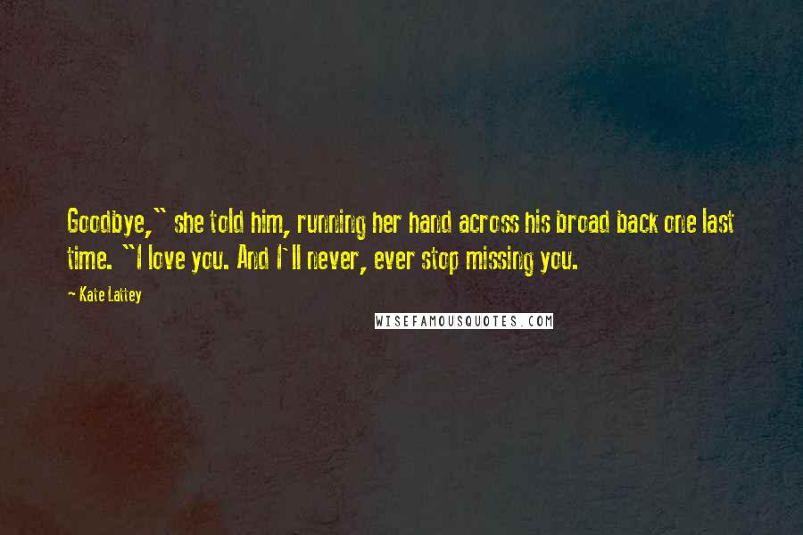 Kate Lattey Quotes: Goodbye," she told him, running her hand across his broad back one last time. "I love you. And I'll never, ever stop missing you.