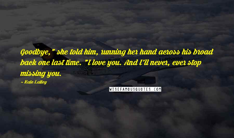 Kate Lattey Quotes: Goodbye," she told him, running her hand across his broad back one last time. "I love you. And I'll never, ever stop missing you.