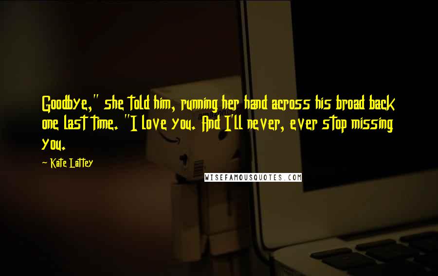 Kate Lattey Quotes: Goodbye," she told him, running her hand across his broad back one last time. "I love you. And I'll never, ever stop missing you.