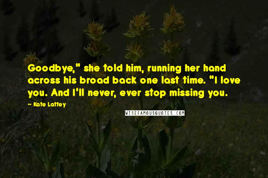 Kate Lattey Quotes: Goodbye," she told him, running her hand across his broad back one last time. "I love you. And I'll never, ever stop missing you.