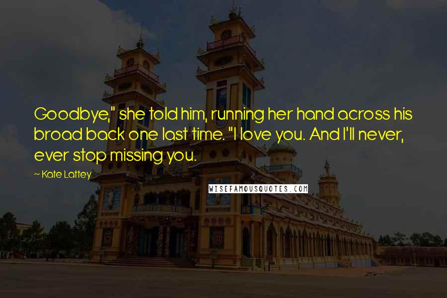 Kate Lattey Quotes: Goodbye," she told him, running her hand across his broad back one last time. "I love you. And I'll never, ever stop missing you.