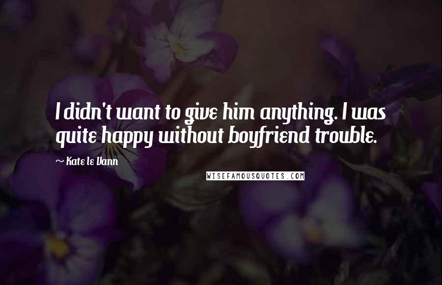 Kate Le Vann Quotes: I didn't want to give him anything. I was quite happy without boyfriend trouble.