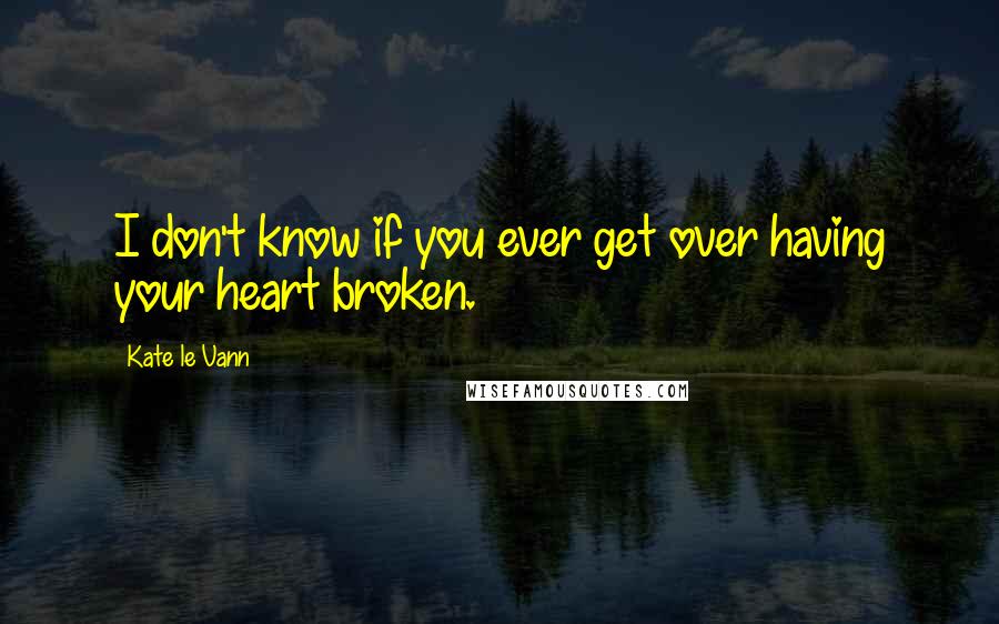 Kate Le Vann Quotes: I don't know if you ever get over having your heart broken.