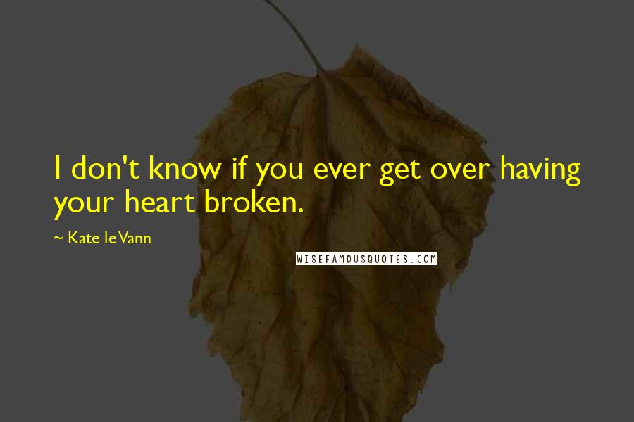 Kate Le Vann Quotes: I don't know if you ever get over having your heart broken.