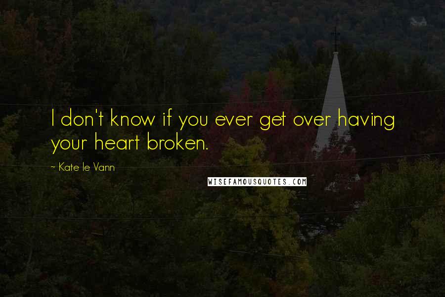 Kate Le Vann Quotes: I don't know if you ever get over having your heart broken.