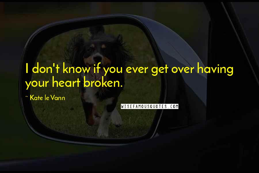 Kate Le Vann Quotes: I don't know if you ever get over having your heart broken.