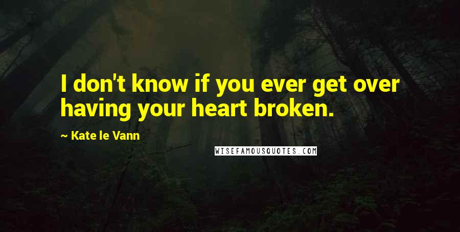 Kate Le Vann Quotes: I don't know if you ever get over having your heart broken.