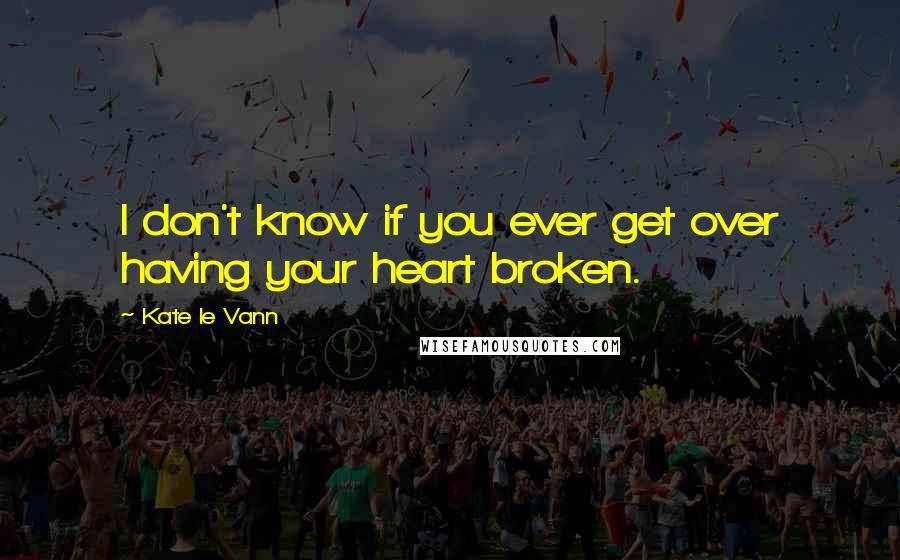 Kate Le Vann Quotes: I don't know if you ever get over having your heart broken.