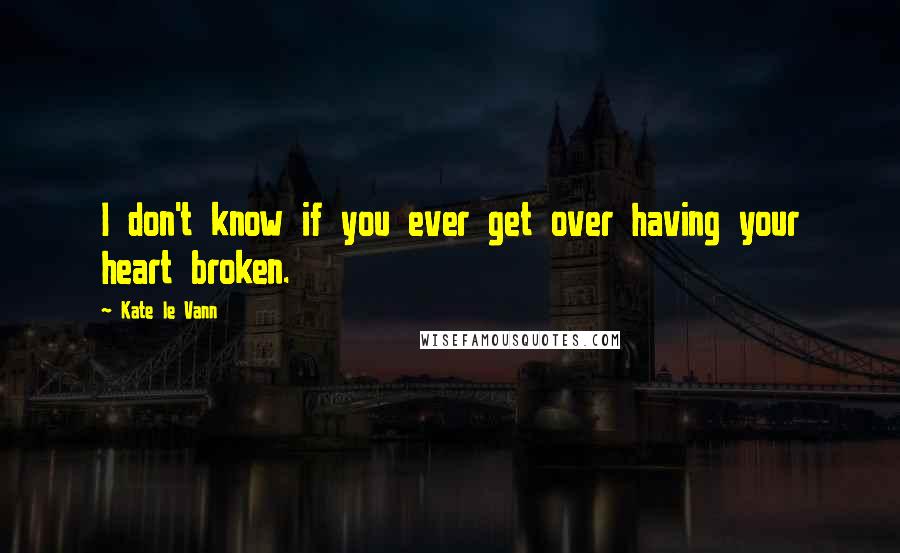 Kate Le Vann Quotes: I don't know if you ever get over having your heart broken.