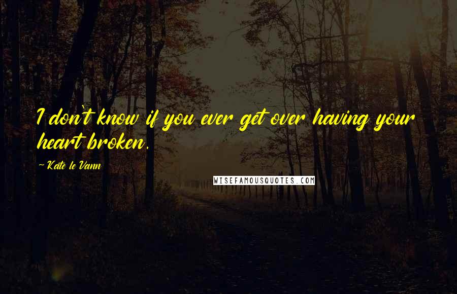 Kate Le Vann Quotes: I don't know if you ever get over having your heart broken.