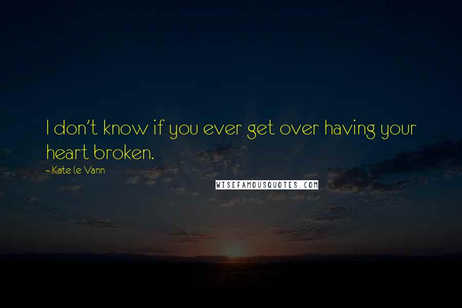 Kate Le Vann Quotes: I don't know if you ever get over having your heart broken.