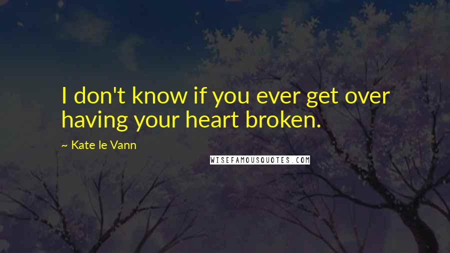 Kate Le Vann Quotes: I don't know if you ever get over having your heart broken.