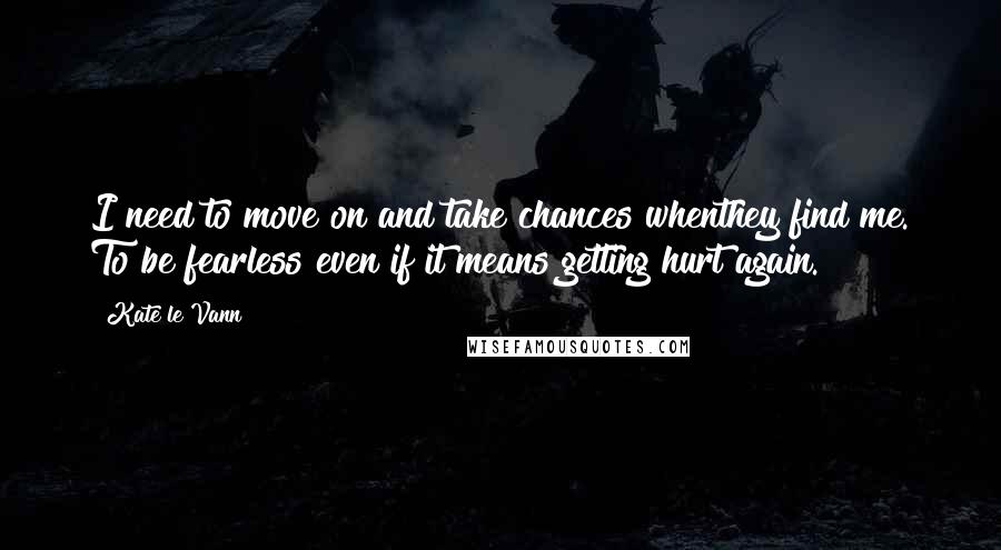 Kate Le Vann Quotes: I need to move on and take chances whenthey find me. To be fearless even if it means getting hurt again.