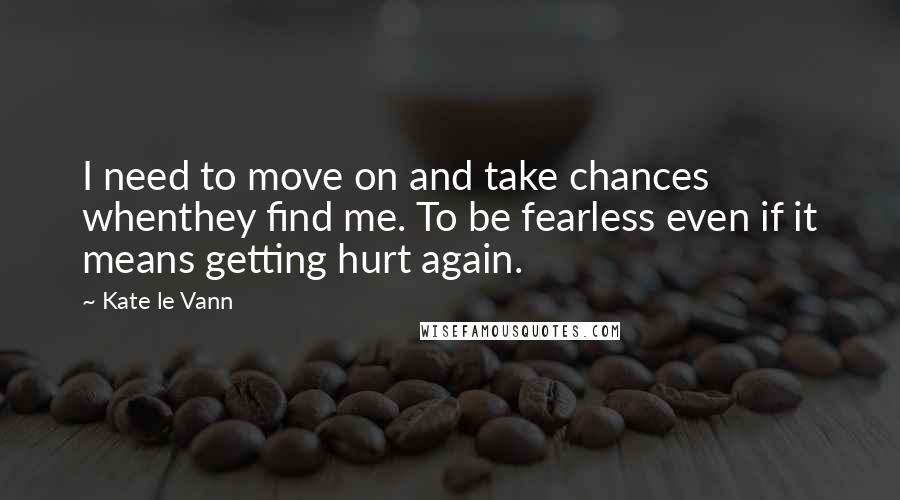 Kate Le Vann Quotes: I need to move on and take chances whenthey find me. To be fearless even if it means getting hurt again.