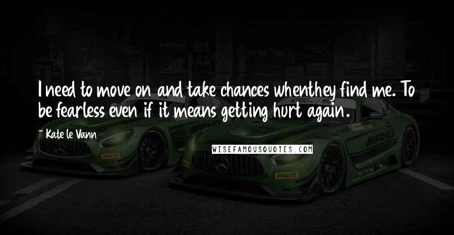 Kate Le Vann Quotes: I need to move on and take chances whenthey find me. To be fearless even if it means getting hurt again.