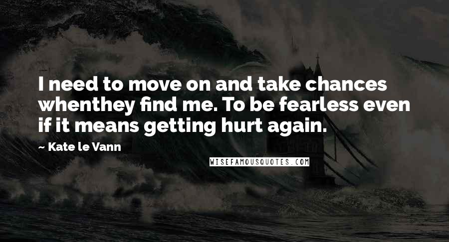 Kate Le Vann Quotes: I need to move on and take chances whenthey find me. To be fearless even if it means getting hurt again.