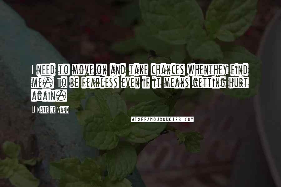 Kate Le Vann Quotes: I need to move on and take chances whenthey find me. To be fearless even if it means getting hurt again.