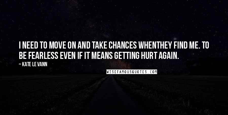 Kate Le Vann Quotes: I need to move on and take chances whenthey find me. To be fearless even if it means getting hurt again.