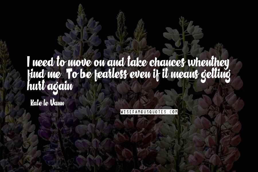 Kate Le Vann Quotes: I need to move on and take chances whenthey find me. To be fearless even if it means getting hurt again.