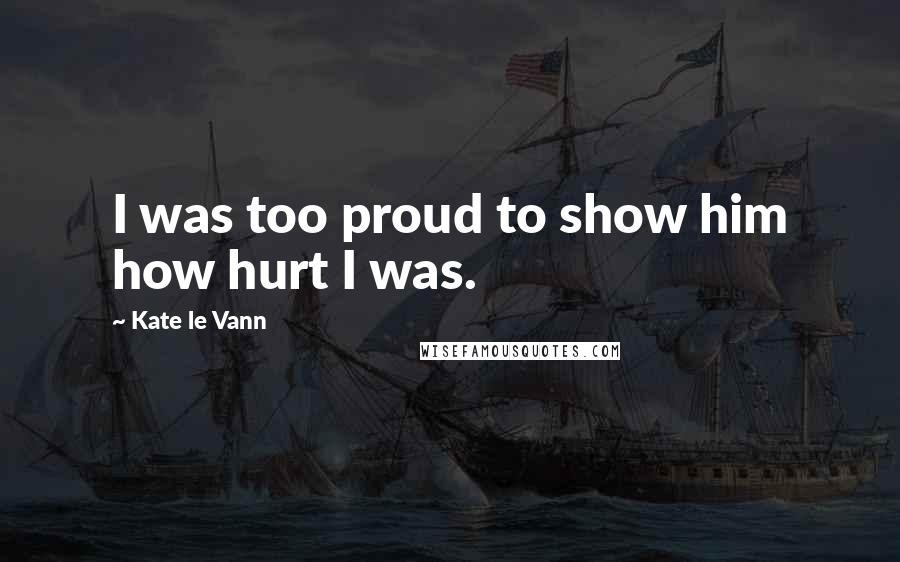 Kate Le Vann Quotes: I was too proud to show him how hurt I was.