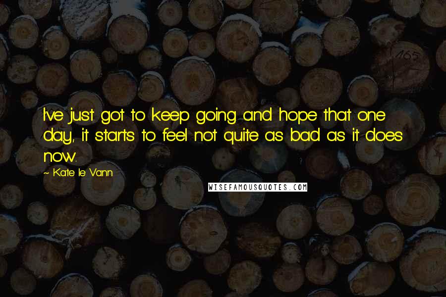 Kate Le Vann Quotes: I've just got to keep going and hope that one day, it starts to feel not quite as bad as it does now.