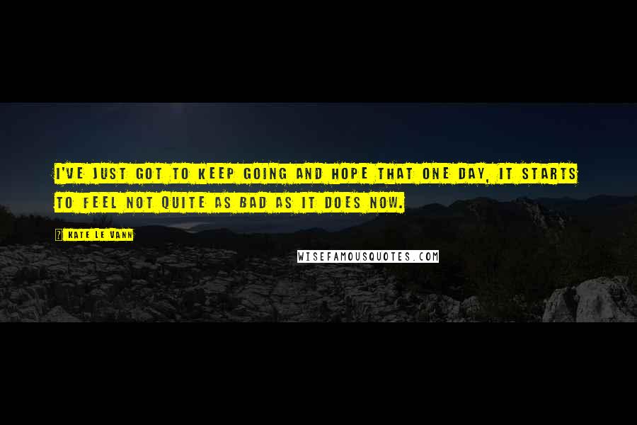 Kate Le Vann Quotes: I've just got to keep going and hope that one day, it starts to feel not quite as bad as it does now.