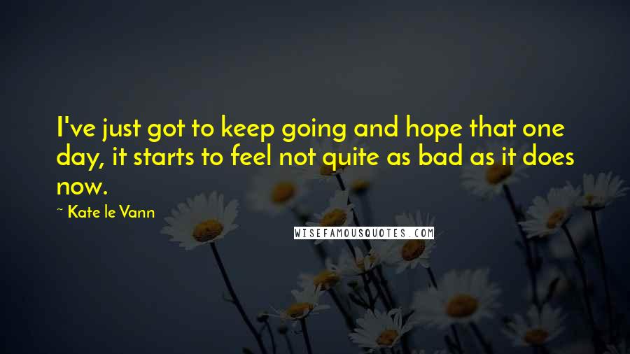 Kate Le Vann Quotes: I've just got to keep going and hope that one day, it starts to feel not quite as bad as it does now.