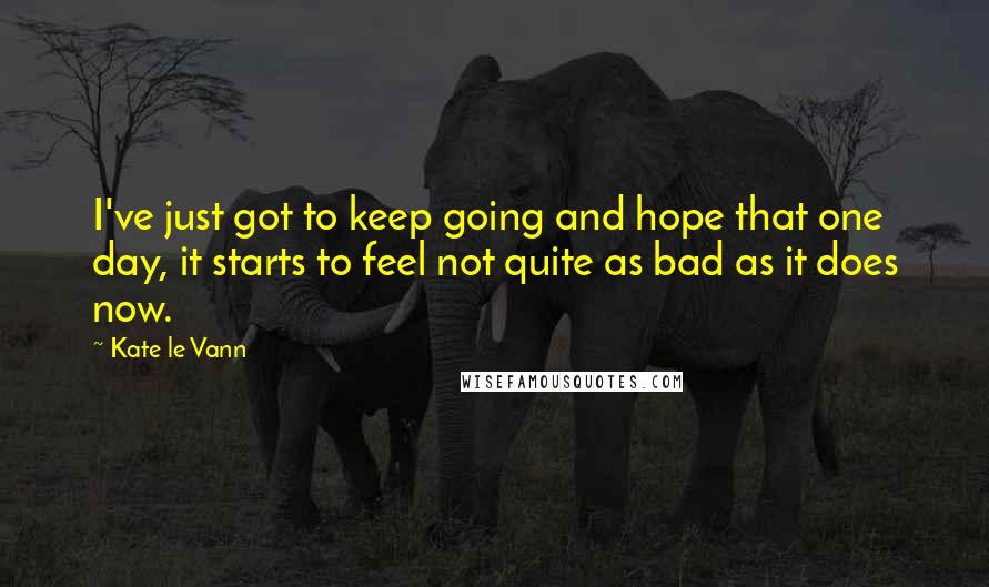 Kate Le Vann Quotes: I've just got to keep going and hope that one day, it starts to feel not quite as bad as it does now.