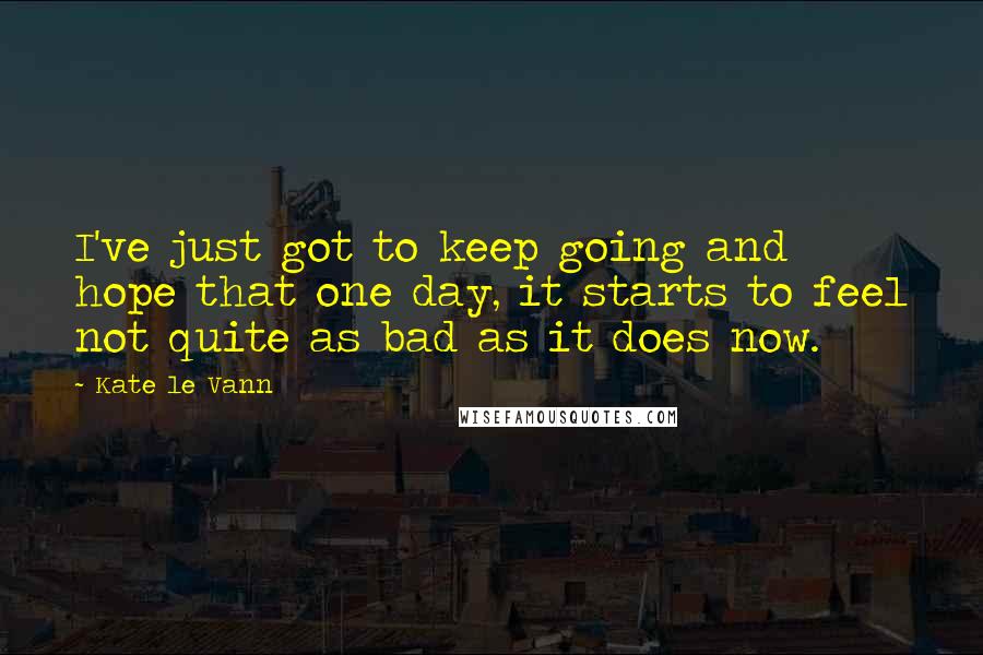 Kate Le Vann Quotes: I've just got to keep going and hope that one day, it starts to feel not quite as bad as it does now.