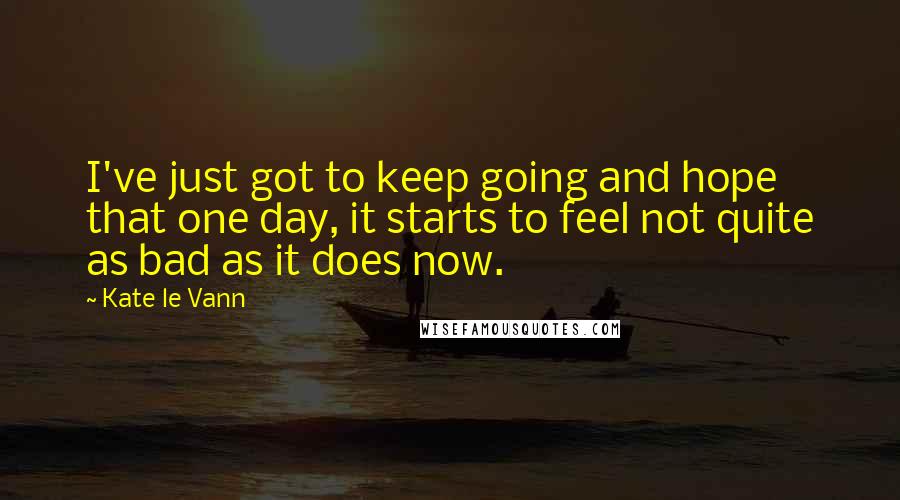 Kate Le Vann Quotes: I've just got to keep going and hope that one day, it starts to feel not quite as bad as it does now.