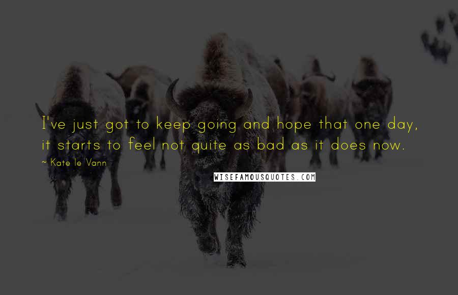 Kate Le Vann Quotes: I've just got to keep going and hope that one day, it starts to feel not quite as bad as it does now.