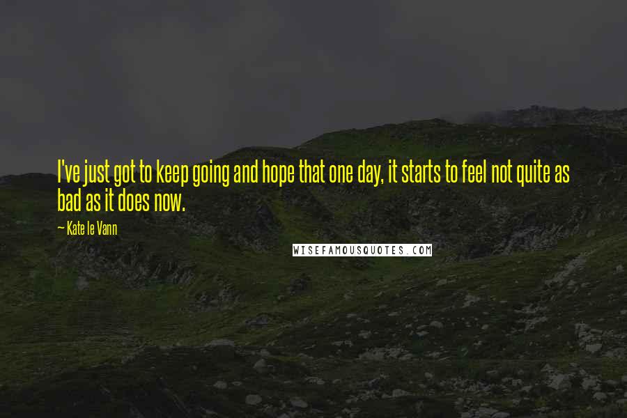 Kate Le Vann Quotes: I've just got to keep going and hope that one day, it starts to feel not quite as bad as it does now.