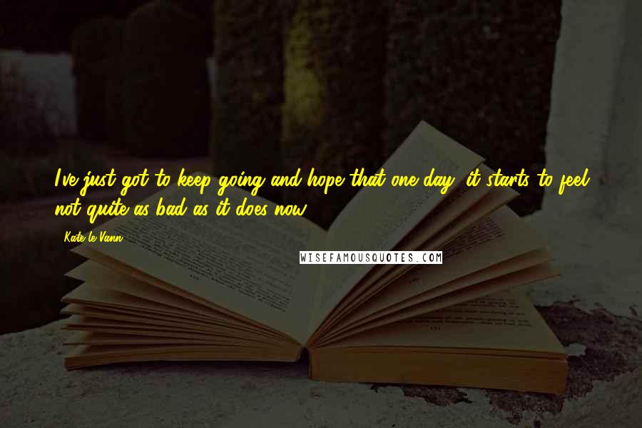 Kate Le Vann Quotes: I've just got to keep going and hope that one day, it starts to feel not quite as bad as it does now.