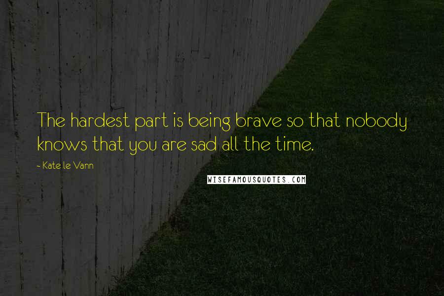 Kate Le Vann Quotes: The hardest part is being brave so that nobody knows that you are sad all the time.