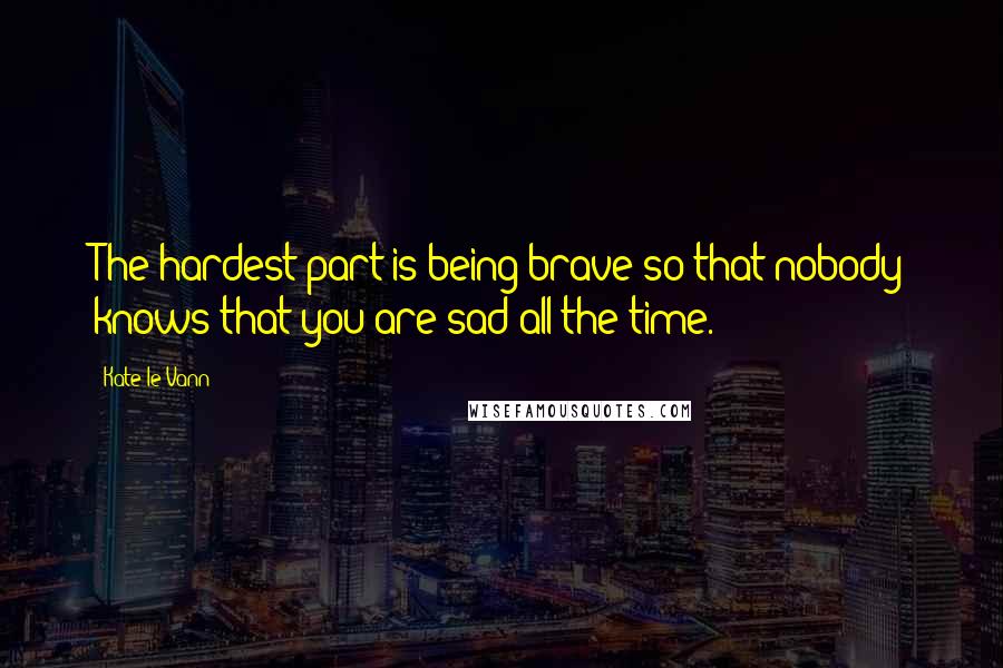 Kate Le Vann Quotes: The hardest part is being brave so that nobody knows that you are sad all the time.