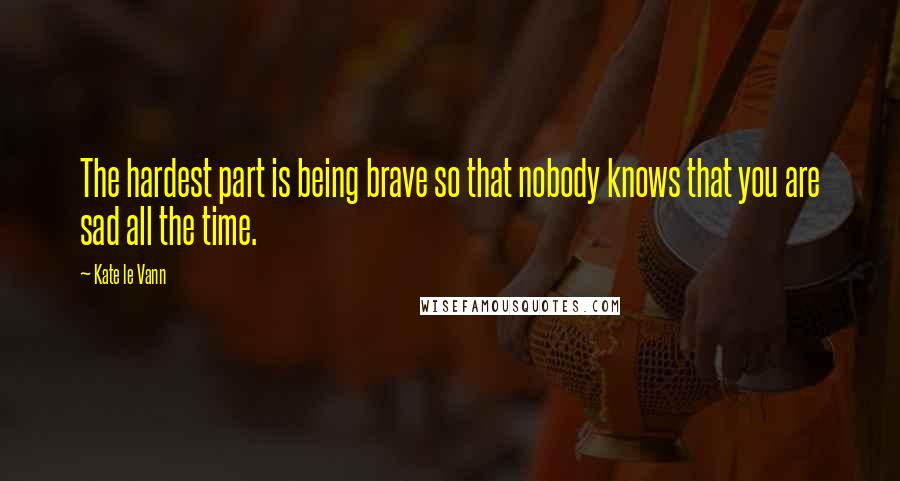 Kate Le Vann Quotes: The hardest part is being brave so that nobody knows that you are sad all the time.