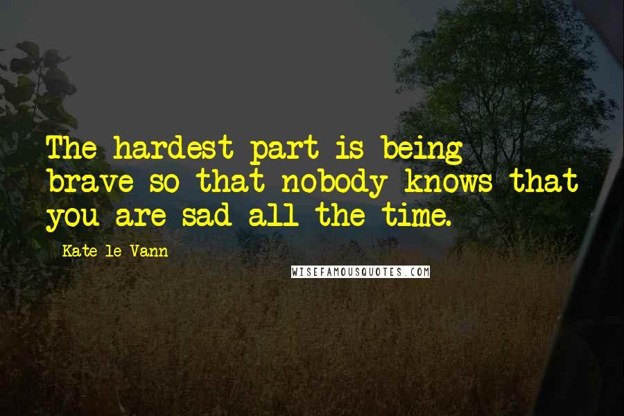 Kate Le Vann Quotes: The hardest part is being brave so that nobody knows that you are sad all the time.