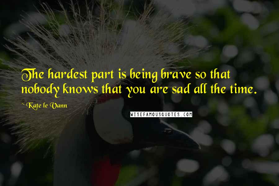 Kate Le Vann Quotes: The hardest part is being brave so that nobody knows that you are sad all the time.