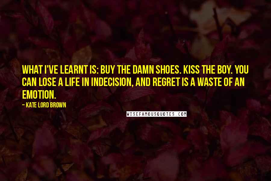 Kate Lord Brown Quotes: What I've learnt is: buy the damn shoes. Kiss the boy. You can lose a life in indecision, and regret is a waste of an emotion.
