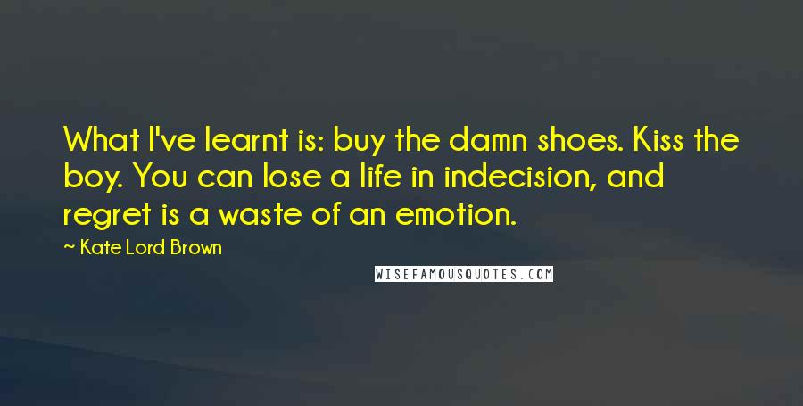 Kate Lord Brown Quotes: What I've learnt is: buy the damn shoes. Kiss the boy. You can lose a life in indecision, and regret is a waste of an emotion.